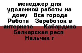менеджер для удаленной работы на дому - Все города Работа » Заработок в интернете   . Кабардино-Балкарская респ.,Нальчик г.